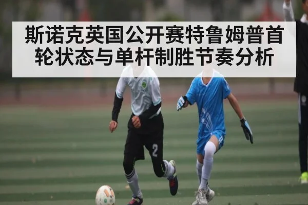 斯诺克英国公开赛特鲁姆普首轮状态与单杆制胜节奏分析