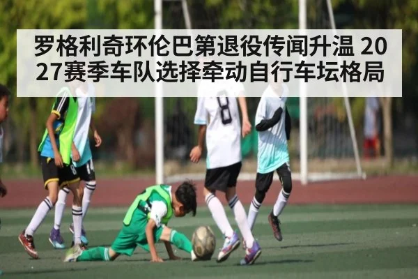罗格利奇环伦巴第退役传闻升温 2027赛季车队选择牵动自行车坛格局